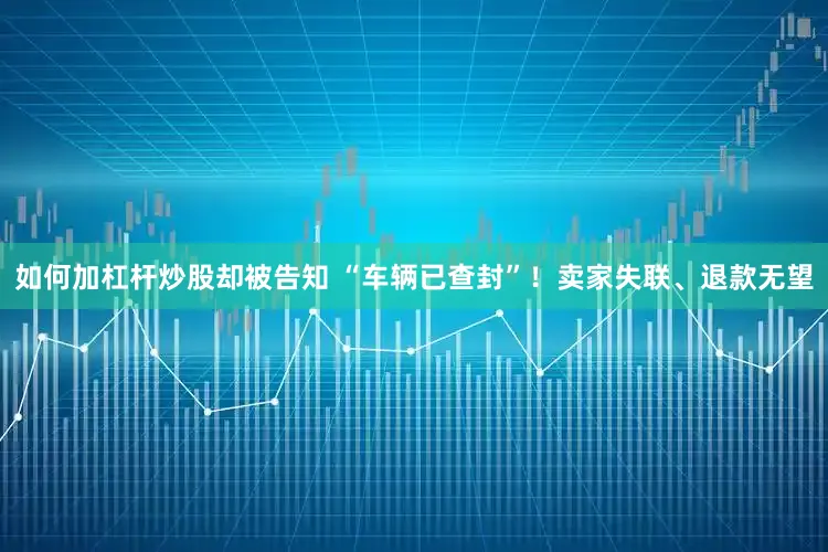 如何加杠杆炒股却被告知 “车辆已查封”！卖家失联、退款无望
