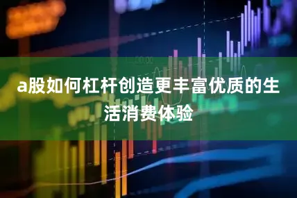 a股如何杠杆创造更丰富优质的生活消费体验