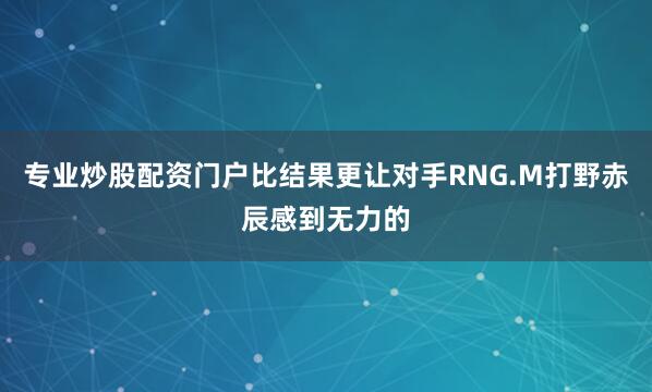 专业炒股配资门户比结果更让对手RNG.M打野赤辰感到无力的
