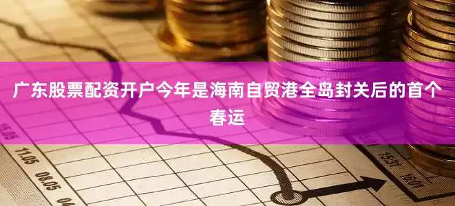 广东股票配资开户　　今年是海南自贸港全岛封关后的首个春运