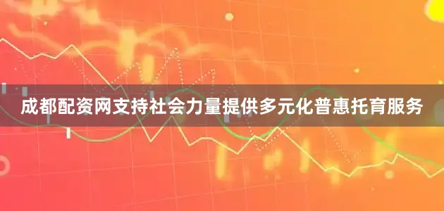 成都配资网支持社会力量提供多元化普惠托育服务