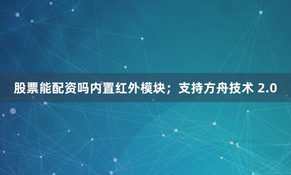 股票能配资吗内置红外模块；支持方舟技术 2.0