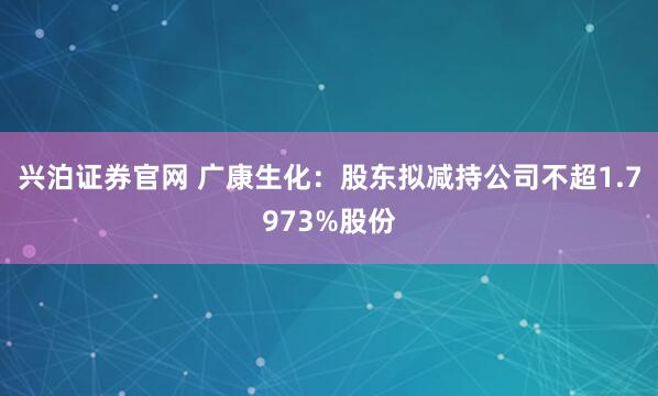兴泊证券官网 广康生化：股东拟减持公司不超1.7973%股份