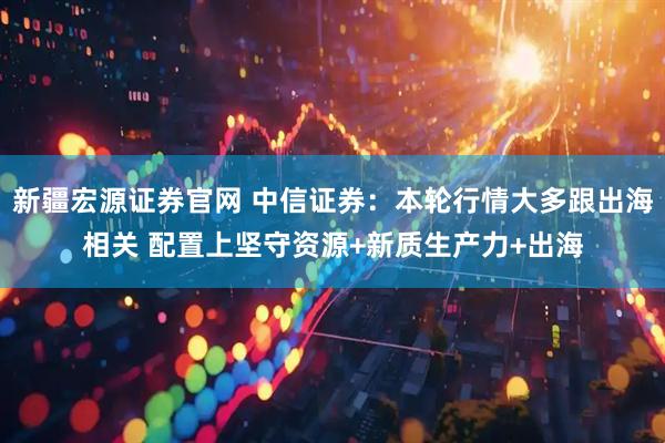 新疆宏源证券官网 中信证券：本轮行情大多跟出海相关 配置上坚守资源+新质生产力+出海