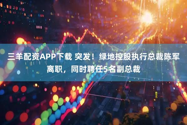三羊配资APP下载 突发！绿地控股执行总裁陈军离职，同时聘任5名副总裁