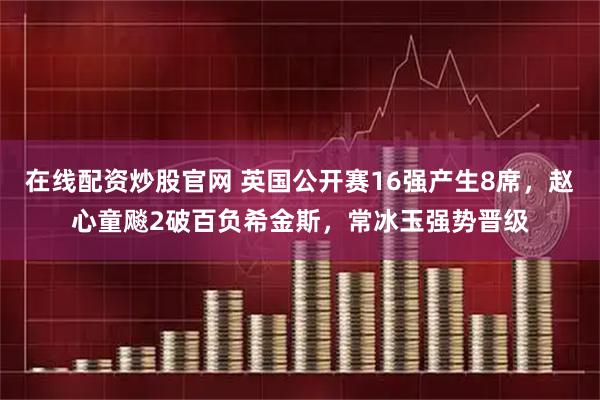 在线配资炒股官网 英国公开赛16强产生8席，赵心童飚2破百负希金斯，常冰玉强势晋级