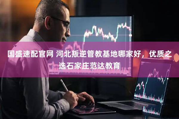 国盛速配官网 河北叛逆管教基地哪家好，优质之选石家庄范达教育