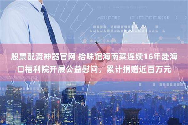 股票配资神器官网 拾味馆海南菜连续16年赴海口福利院开展公益慰问，累计捐赠近百万元