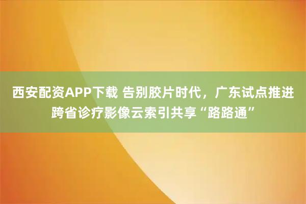 西安配资APP下载 告别胶片时代，广东试点推进跨省诊疗影像云索引共享“路路通”