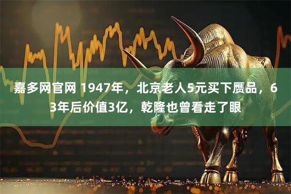 嘉多网官网 1947年，北京老人5元买下赝品，63年后价值3亿，乾隆也曾看走了眼