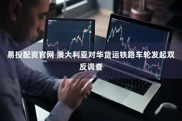 易投配资官网 澳大利亚对华货运铁路车轮发起双反调查