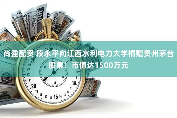 尚盈配资 段永平向江西水利电力大学捐赠贵州茅台股票！市值达1500万元