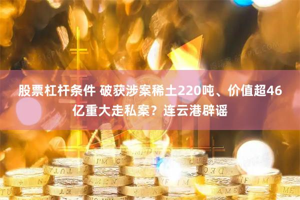 股票杠杆条件 破获涉案稀土220吨、价值超46亿重大走私案？连云港辟谣