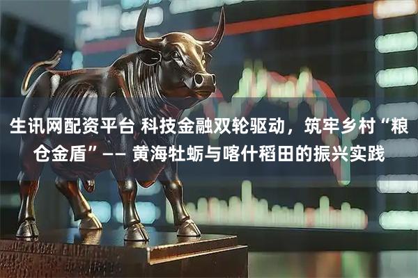 生讯网配资平台 科技金融双轮驱动，筑牢乡村“粮仓金盾”—— 黄海牡蛎与喀什稻田的振兴实践
