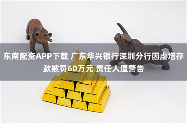 东南配资APP下载 广东华兴银行深圳分行因虚增存款被罚60万元 责任人遭警告