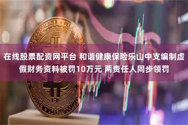 在线股票配资网平台 和谐健康保险乐山中支编制虚假财务资料被罚10万元 两责任人同步领罚