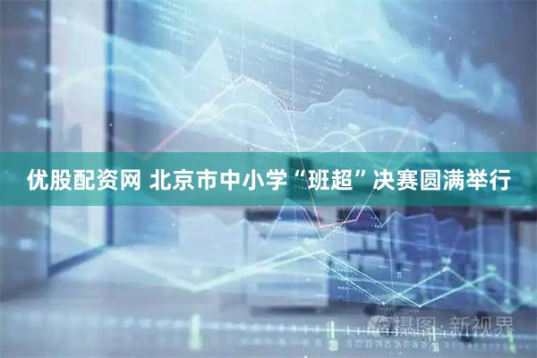 优股配资网 北京市中小学“班超”决赛圆满举行