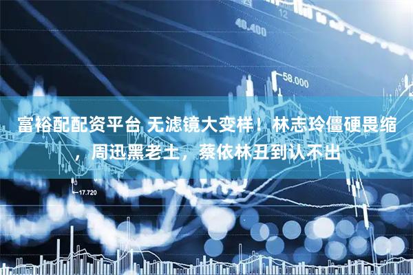 富裕配配资平台 无滤镜大变样！林志玲僵硬畏缩，周迅黑老土，蔡依林丑到认不出