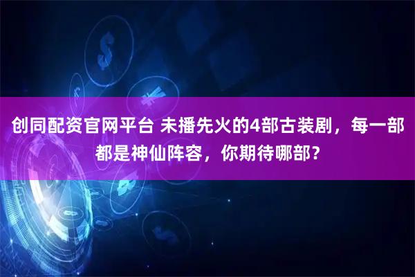 创同配资官网平台 未播先火的4部古装剧，每一部都是神仙阵容，你期待哪部？
