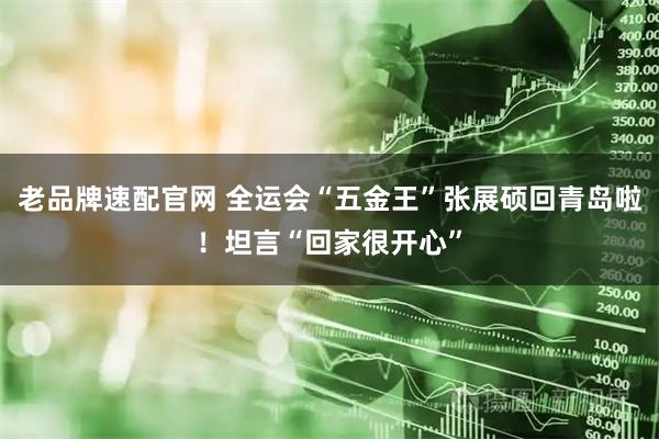 老品牌速配官网 全运会“五金王”张展硕回青岛啦！坦言“回家很开心”