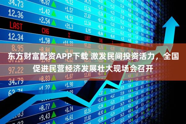 东方财富配资APP下载 激发民间投资活力，全国促进民营经济发展壮大现场会召开