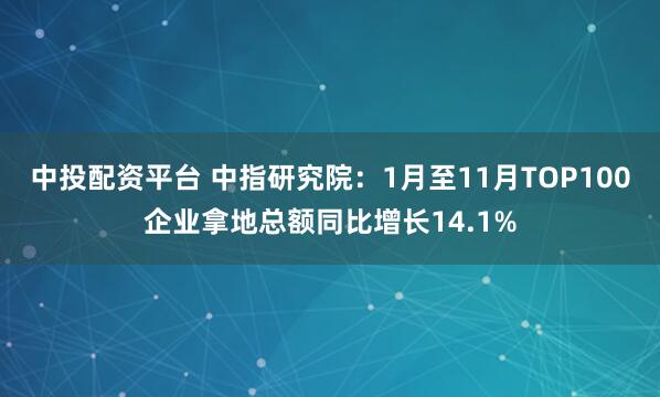 中投配资平台 中指研究院：1月至11月TOP100企业拿地总额同比增长14.1%