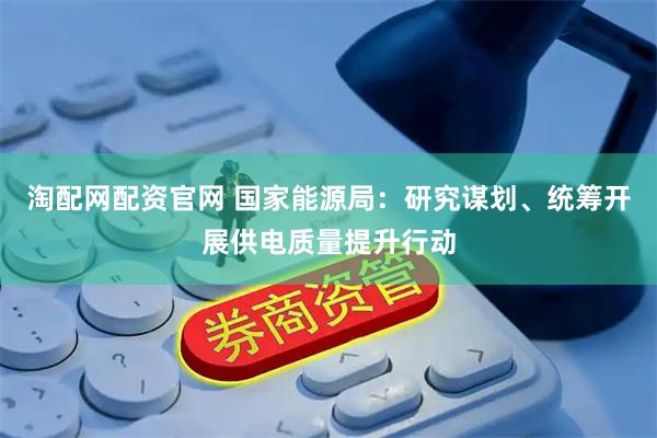 淘配网配资官网 国家能源局：研究谋划、统筹开展供电质量提升行动