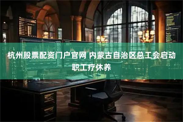 杭州股票配资门户官网 内蒙古自治区总工会启动职工疗休养