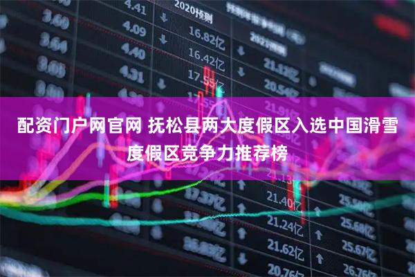 配资门户网官网 抚松县两大度假区入选中国滑雪度假区竞争力推荐榜
