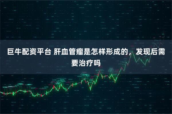 巨牛配资平台 肝血管瘤是怎样形成的，发现后需要治疗吗