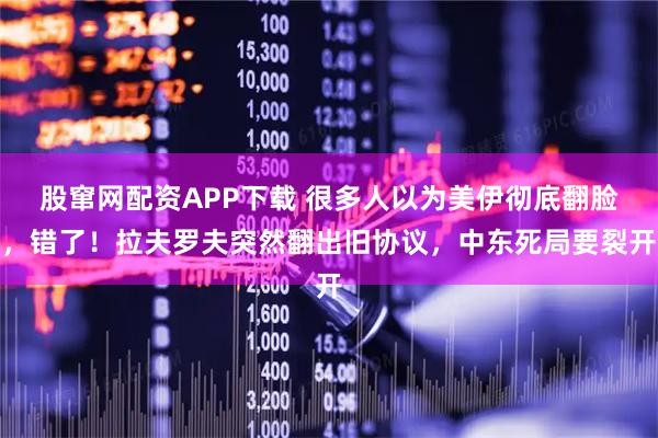 股窜网配资APP下载 很多人以为美伊彻底翻脸，错了！拉夫罗夫突然翻出旧协议，中东死局要裂开